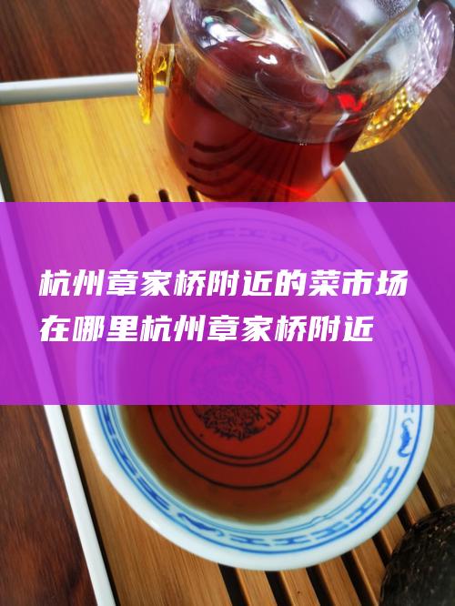 杭州章家桥附近的菜市场在哪里 (杭州章家桥附近房价)