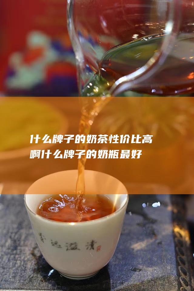 什么牌子的奶茶性价比高啊 (什么牌子的奶瓶最好最安全)