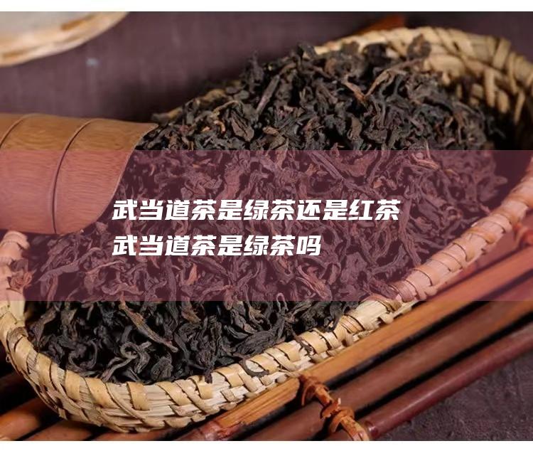 武当道茶是绿茶还是红茶 (武当道茶是绿茶吗)