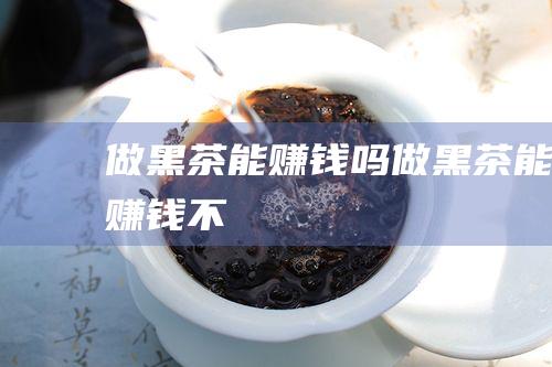 做黑茶能赚钱吗 (做黑茶能赚钱不)