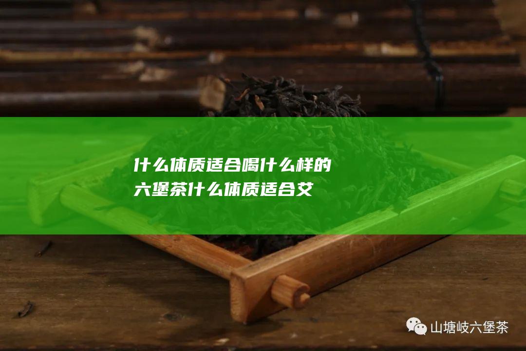 什么体质适合喝什么样的六堡茶 (什么体质适合艾灸)