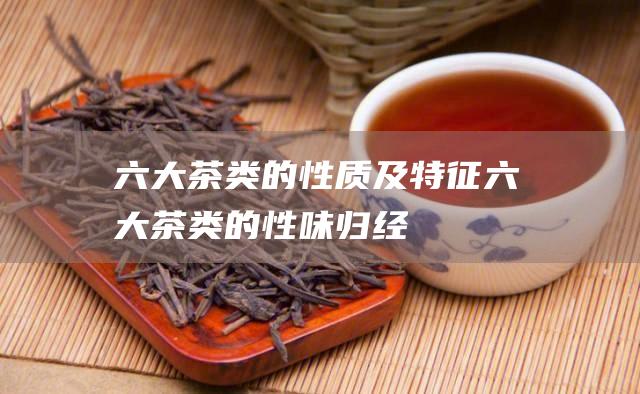 六大茶类的性质及特征 (六大茶类的性味归经)