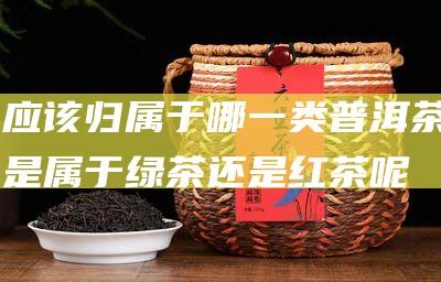 应该归属于哪一类 普洱茶是属于绿茶还是红茶呢 (应该归属于哪个部门管)