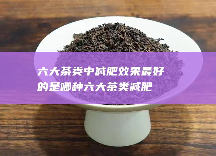 六大茶类中减肥效果最好的是哪种 (六大茶类减肥最好的效果的是谁)