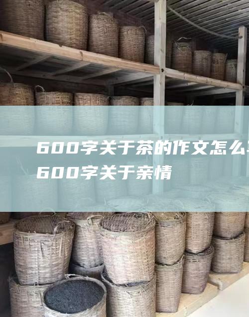 600字 关于茶的作文怎么写 (600字关于亲情的作文)