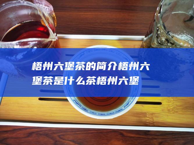 梧州六堡茶的简介 梧州六堡茶是什么茶 (梧州六堡茶的功效)