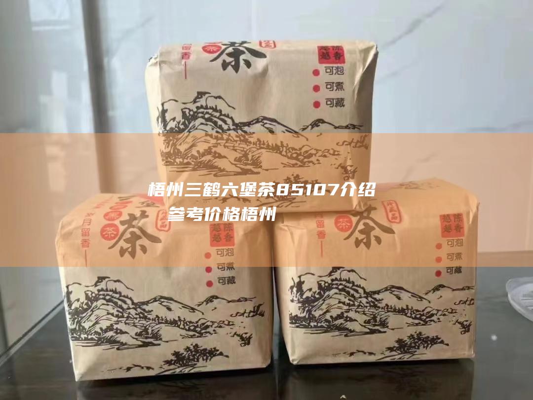 梧州三鹤六堡茶85107介绍及参考价格 (梧州三鹤六堡茶厂简介)