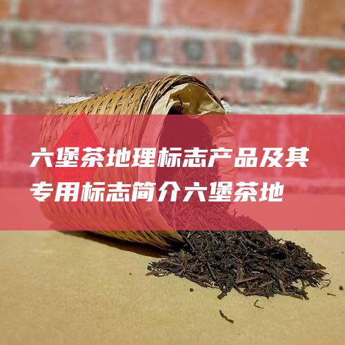 六堡茶地理标志产品及其专用标志简介 (六堡茶地理标志)