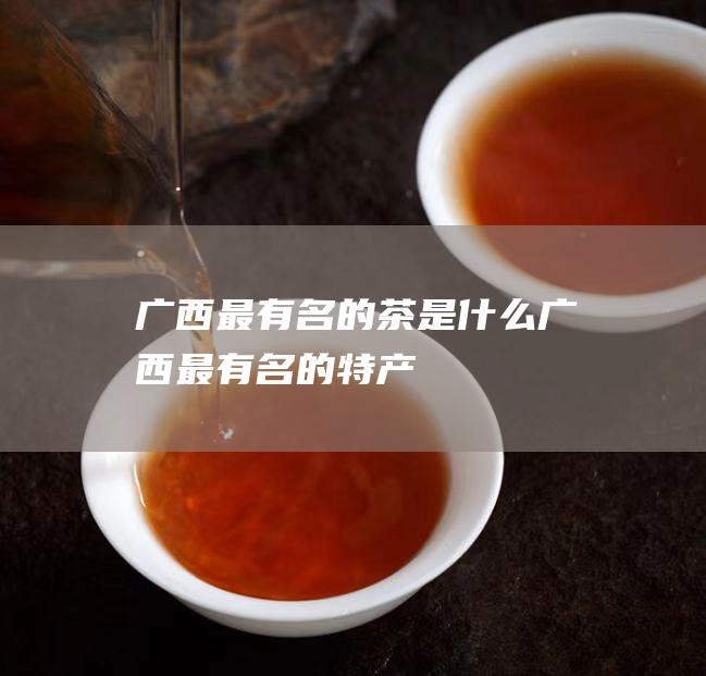 广西最有名的茶是什么 (广西最有名的特产)