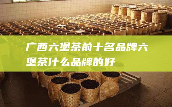 广西六堡茶前十名品牌 六堡茶什么品牌的好