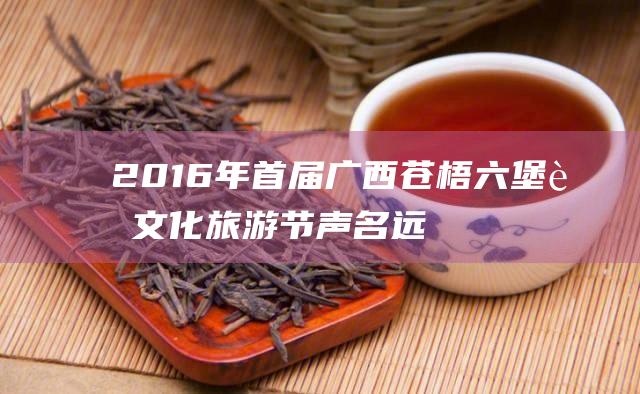 2016年首届广西苍梧六堡茶文化旅游节声名远播