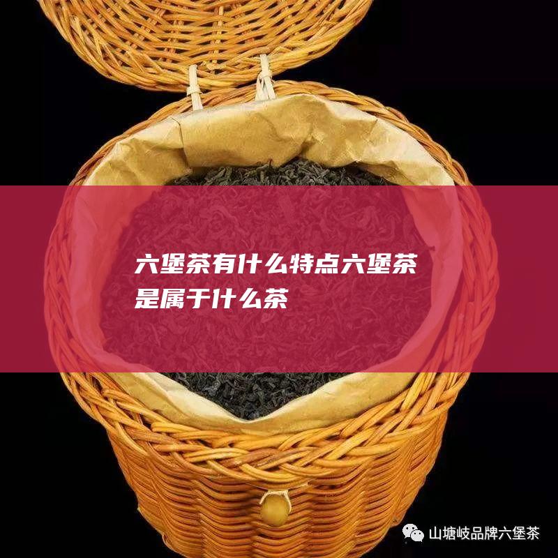 六堡茶有什么特点 六堡茶是属于什么茶