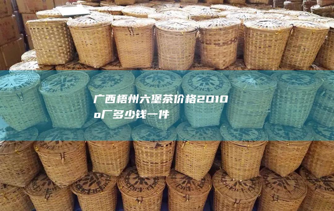 广西梧州六堡茶价格2O1O出厂多少钱一件