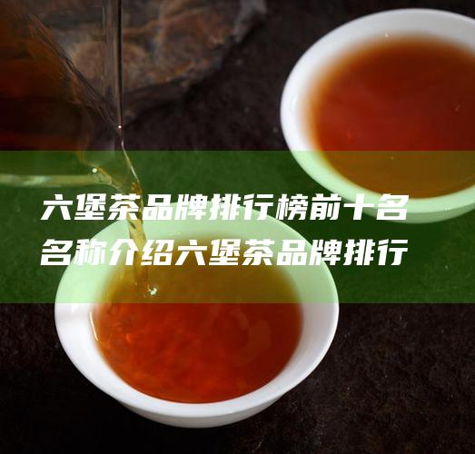 六堡茶品牌排行榜前十名 名称介绍 六堡茶品牌排行榜有哪些