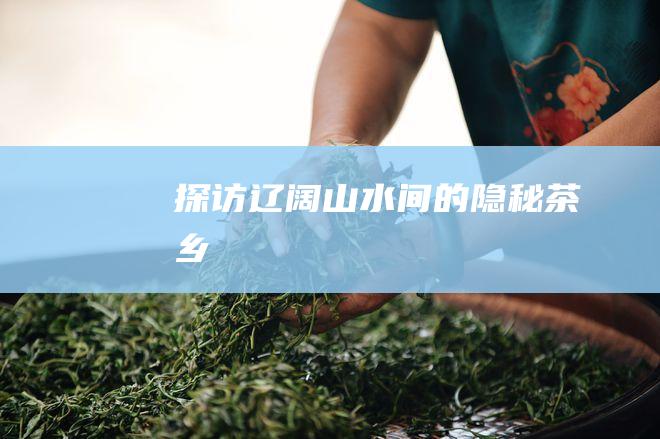 探访辽阔山水间的隐秘茶乡