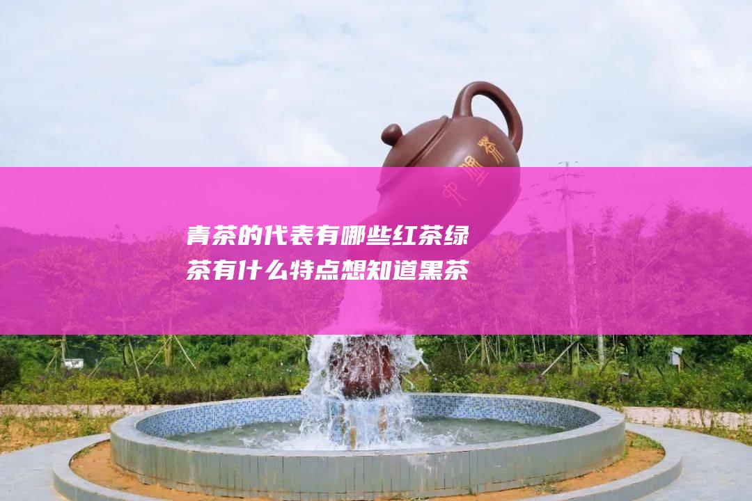 青茶的代表有哪些 红茶 绿茶 有什么特点 想知道黑茶 他们分别适合什么人喝