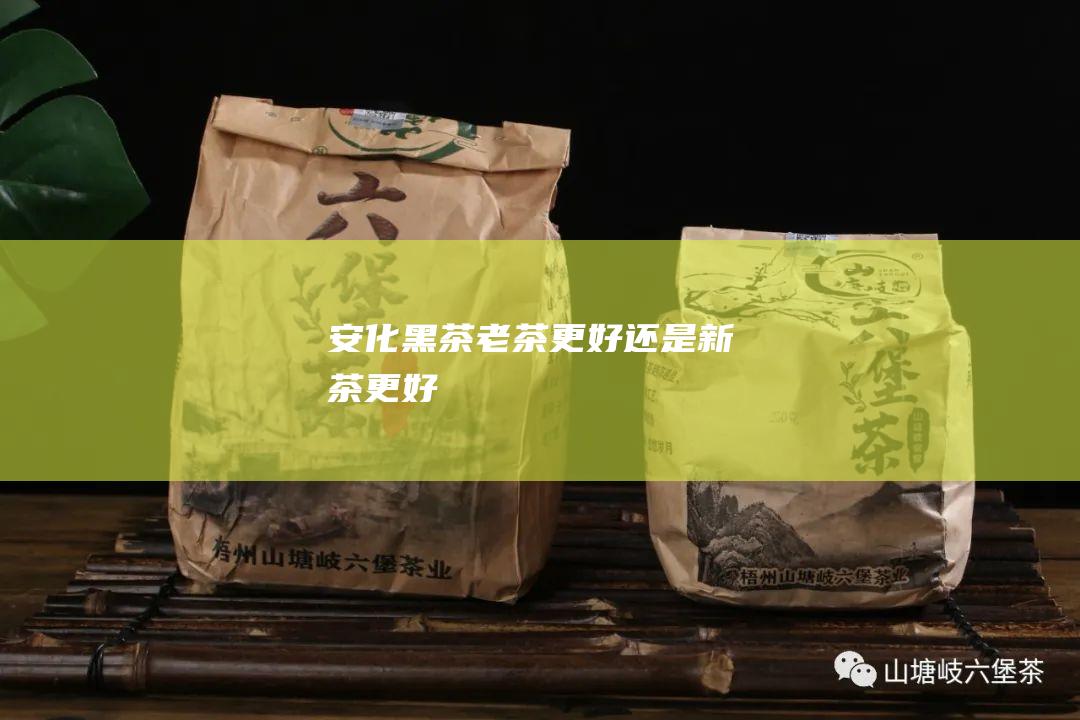 安化黑茶老茶更好还是新茶更好