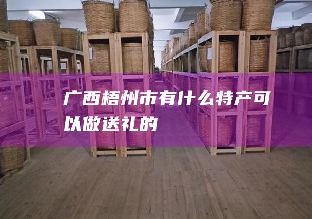 广西梧州市有什么特产可以做送礼的