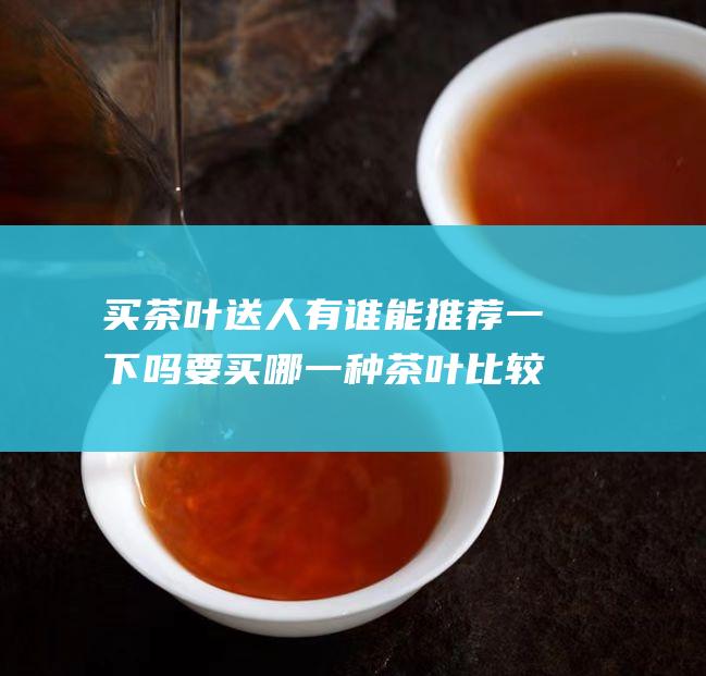 买茶叶送人 有谁能推荐一下吗 要买哪一种茶叶比较好