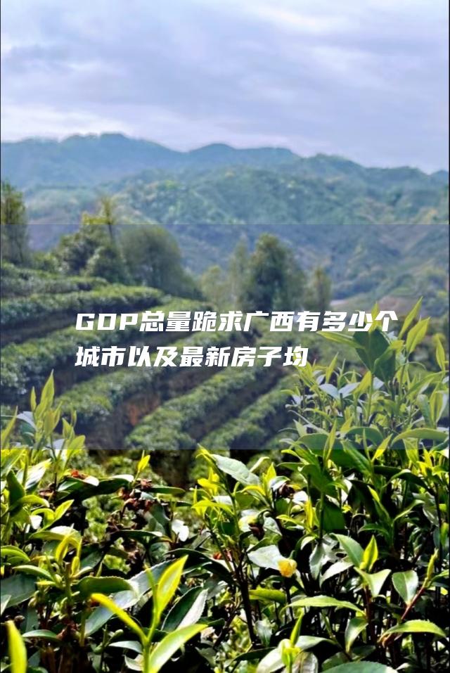 GDP总量 跪求广西有多少个城市 以及最新房子均价 各市县最新的人口数 人均GDP 其中又包括多少个县区