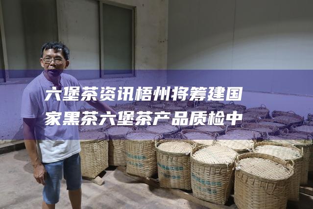 六堡茶资讯 梧州将筹建国家黑茶 六堡茶 产品质检中心