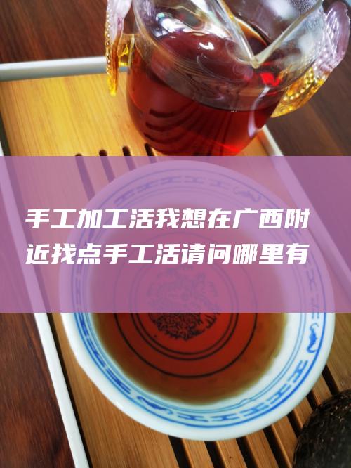 手工加工活 我想在广西附近找点手工活 请问哪里有 手工加工 手工外发加工活 手工编织