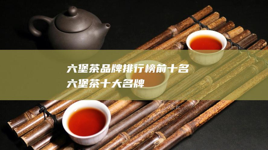 六堡茶品牌排行榜前十名 六堡茶十大名牌