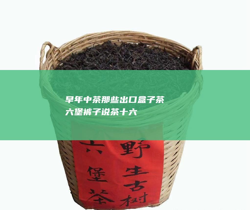 早年中茶那些出口盒子茶六堡裤子说茶十六