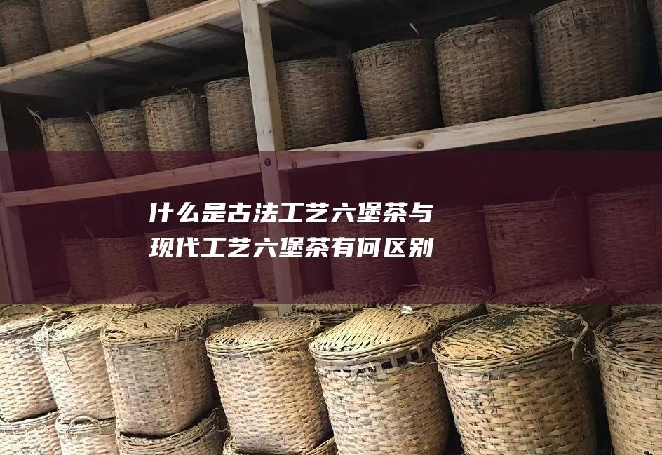 什么是古法工艺六堡茶 与现代工艺六堡茶有何区别