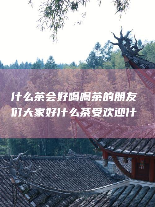 什么茶会好喝 喝茶的朋友们大家好 什么茶受欢迎 什么茶会好喝 网友们大家好 什么茶受欢迎 请问你们喝过的茶中 请问你们喝过的茶中