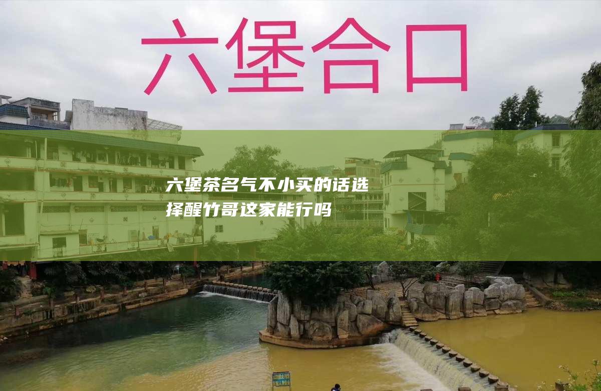 六堡茶名气不小 买的话 选择醒竹哥这家能行吗