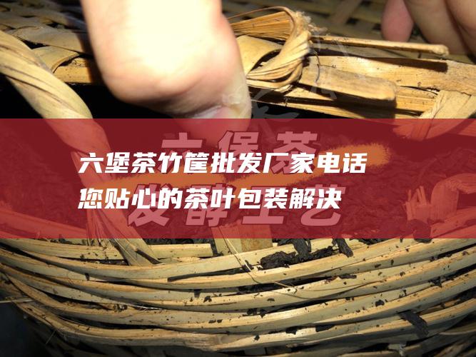 六堡茶竹筐批发厂家电话：您贴心的茶叶包装解决方案