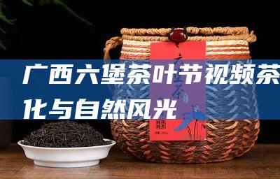 广西六堡茶叶节视频：茶文化与自然风光