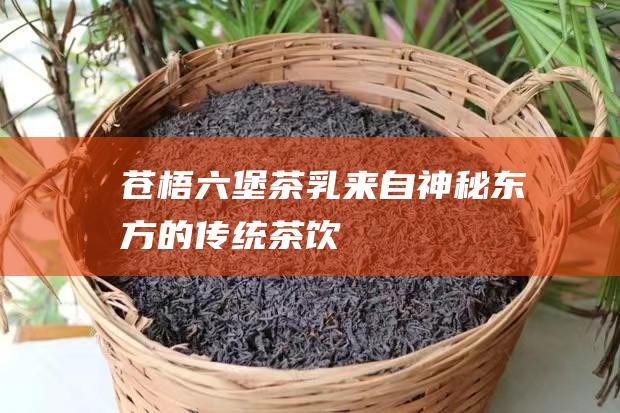 苍梧六堡茶乳：来自神秘东方的传统茶饮