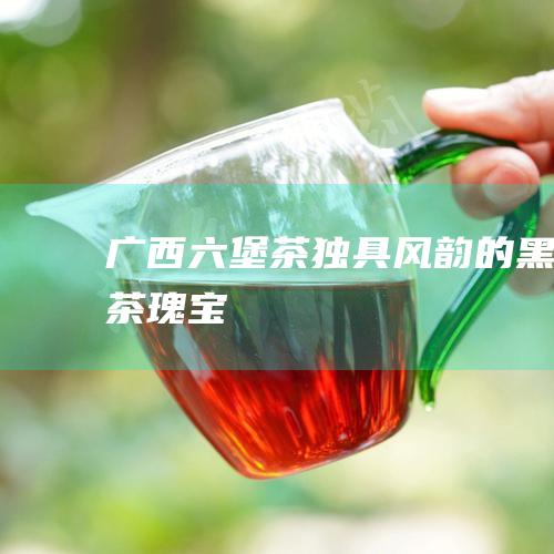 广西六堡茶：独具风韵的黑茶瑰宝