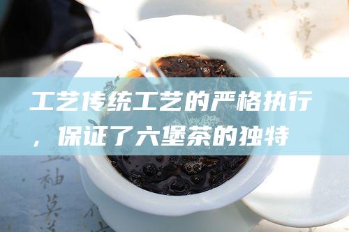 工艺：传统工艺的严格执行，保证了六堡茶的独特风味和品质。