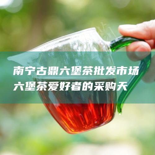 南宁古鼎六堡茶批发市场：六堡茶爱好者的采购天堂