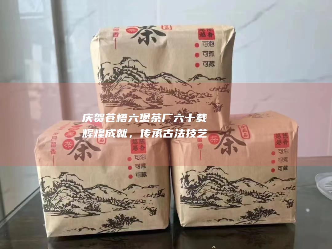 庆贺苍梧六堡茶厂六十载辉煌成就，传承古法技艺，续写茶文化新篇