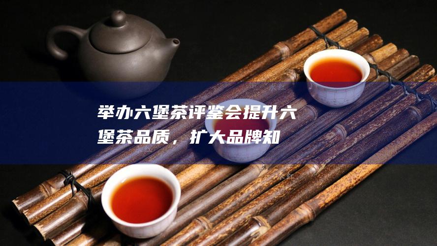 举办茶评鉴会提升茶品质，扩大知