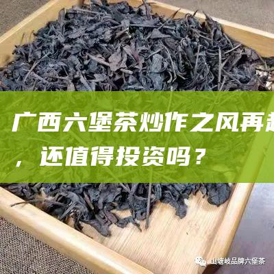 广西六堡茶：炒作之风再起，还值得投资吗？