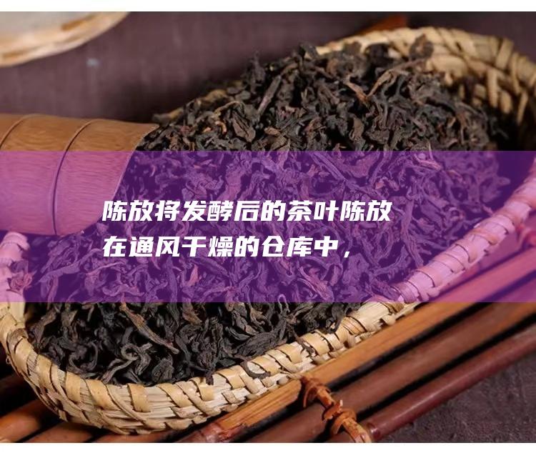 陈放：将发酵后的茶叶陈放在通风干燥的仓库中，陈化的时间越长，品质越好。