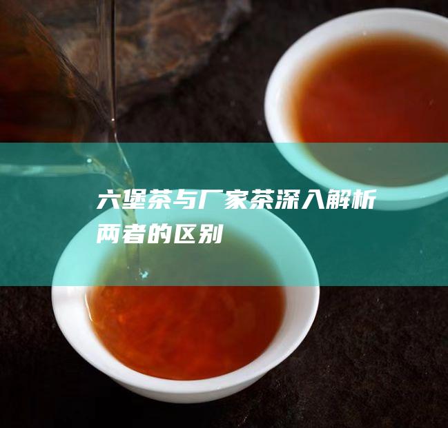 六堡茶与厂家茶：深入解析两者的区别