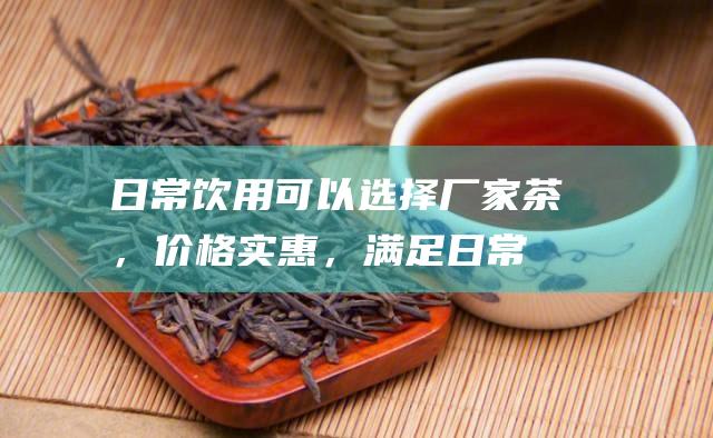 日常饮用：可以选择厂家茶，价格实惠，满足日常饮茶需求。