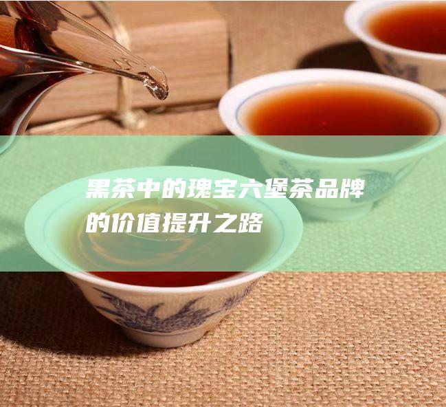 黑茶中的瑰宝：六堡茶品牌的价值提升之路