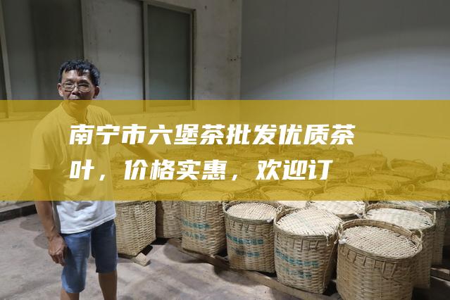 南宁市六堡茶批发：优质茶叶，价格实惠，欢迎订购