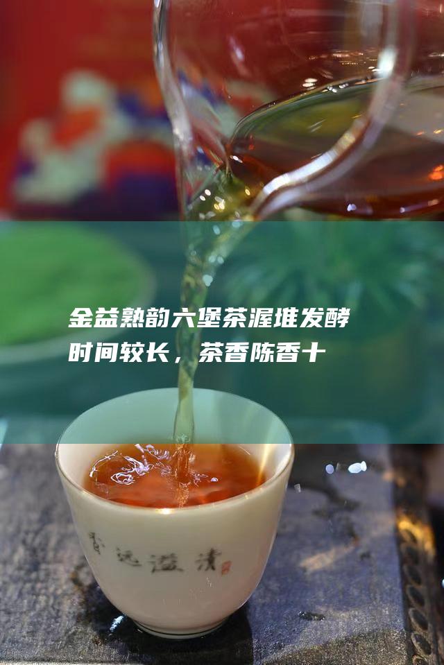 金益熟韵六堡茶：渥堆发酵时间较长，茶香陈香十足，滋味醇厚饱满，是一款口感上乘的六堡茶。