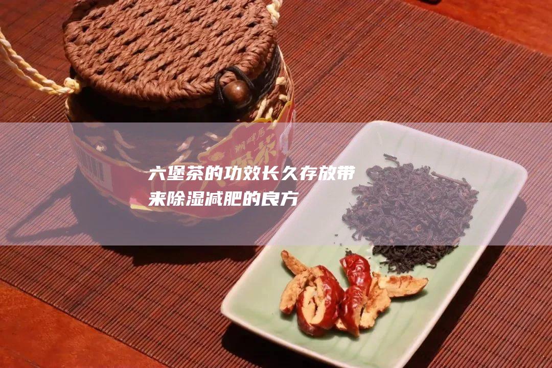 六堡茶的功效：长久存放带来除湿减肥的良方