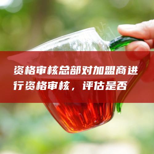 资格审核：总部对加盟商进行资格审核，评估是否符合加盟条件。