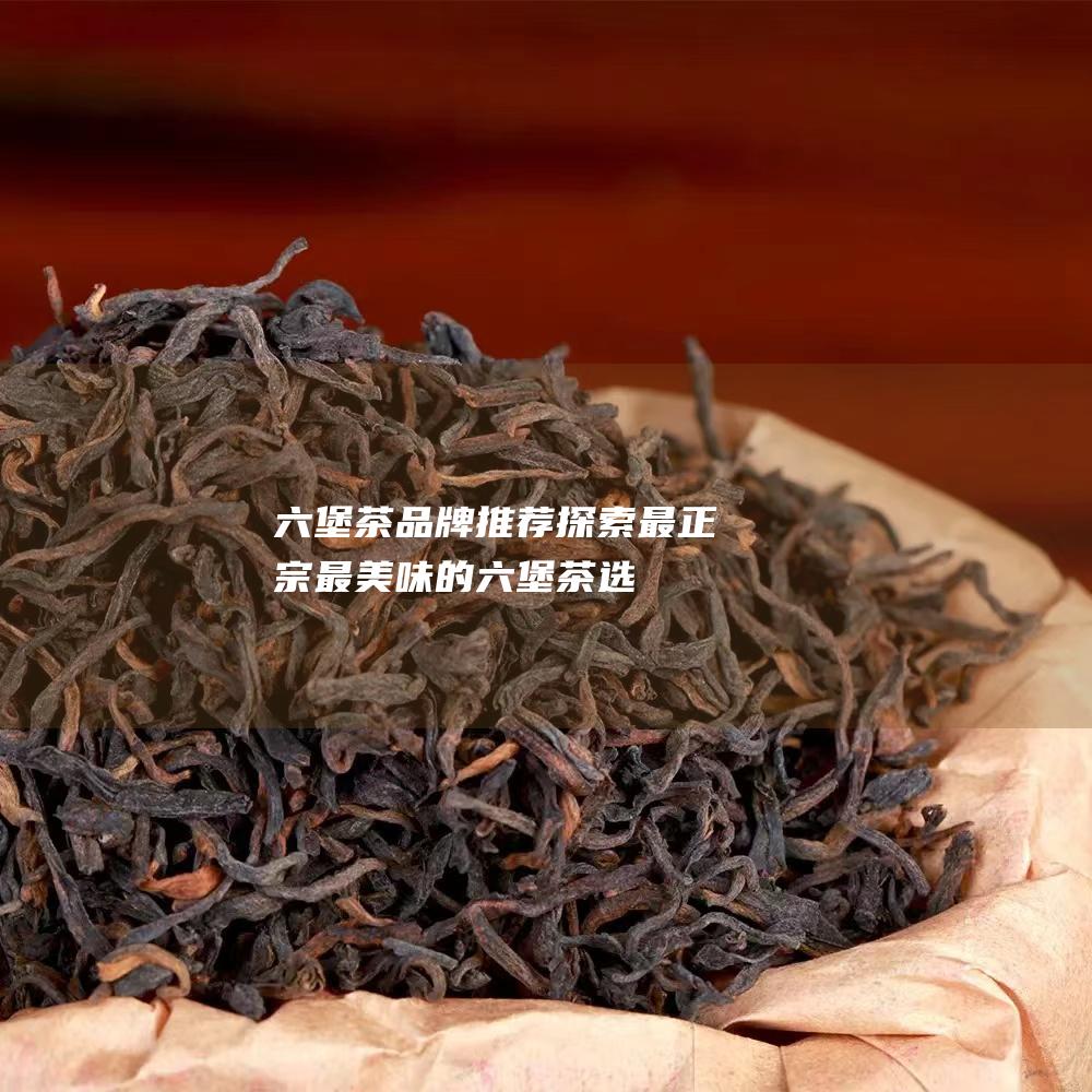 六堡茶品牌推荐：探索最正宗、最美味的六堡茶选择