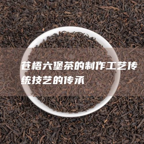 苍梧六堡茶的制作工艺：传统技艺的传承